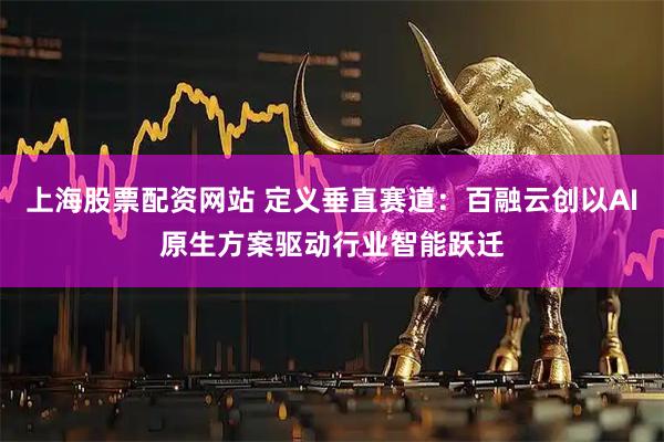 上海股票配资网站 定义垂直赛道：百融云创以AI原生方案驱动行业智能跃迁