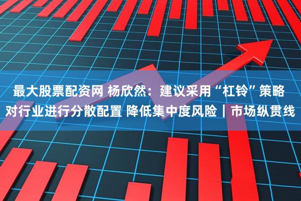 最大股票配资网 杨欣然：建议采用“杠铃”策略 对行业进行分散配置 降低集中度风险｜市场纵贯线