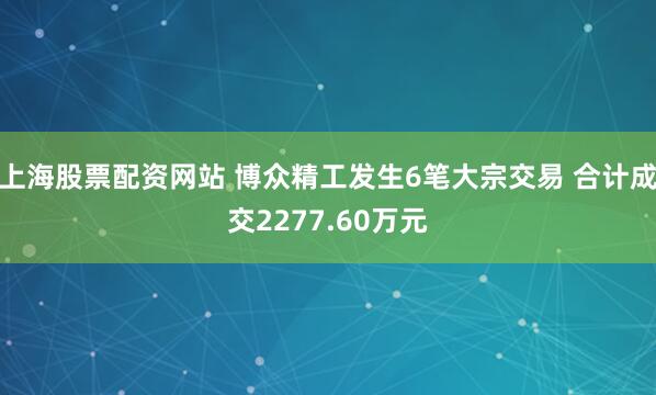 上海股票配资网站 博众精工发生6笔大宗交易 合计成交2277.60万元