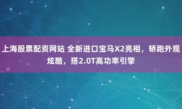 上海股票配资网站 全新进口宝马X2亮相，轿跑外观炫酷，搭2.0T高功率引擎