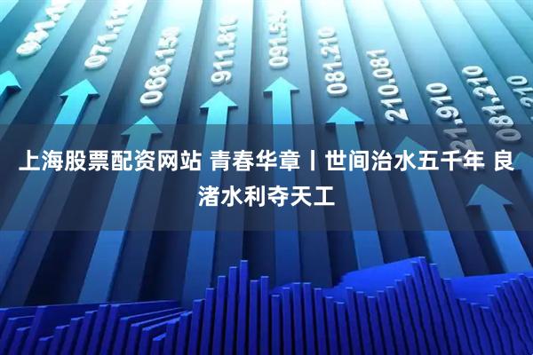 上海股票配资网站 青春华章丨世间治水五千年 良渚水利夺天工