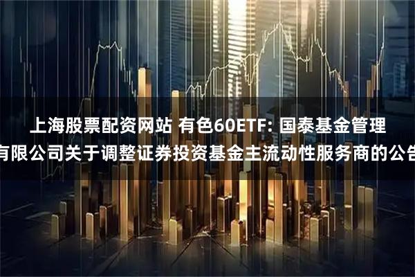 上海股票配资网站 有色60ETF: 国泰基金管理有限公司关于调整证券投资基金主流动性服务商的公告