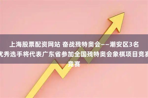 上海股票配资网站 奋战残特奥会——潮安区3名优秀选手将代表广东省参加全国残特奥会象棋项目竞赛