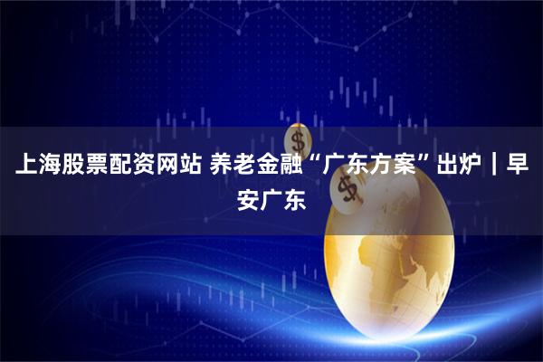 上海股票配资网站 养老金融“广东方案”出炉｜早安广东