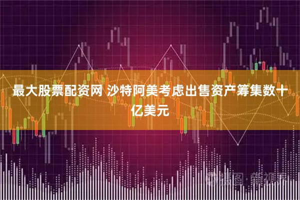 最大股票配资网 沙特阿美考虑出售资产筹集数十亿美元