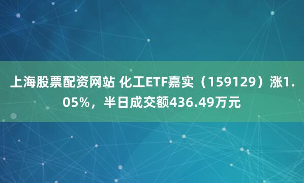 上海股票配资网站 化工ETF嘉实（159129）涨1.05%，半日成交额436.49万元