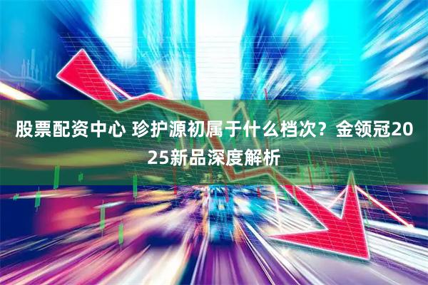 股票配资中心 珍护源初属于什么档次？金领冠2025新品深度解析