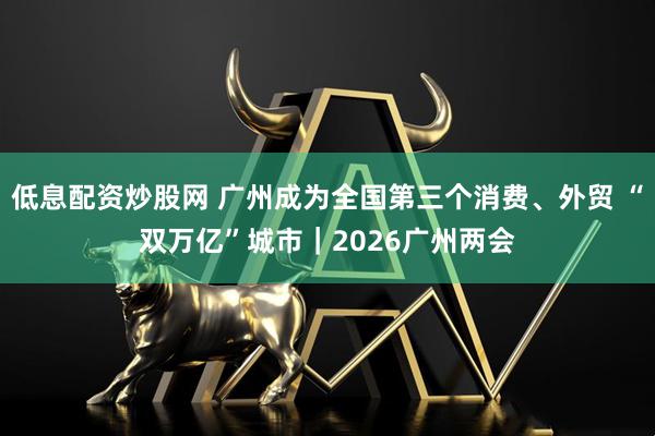 低息配资炒股网 广州成为全国第三个消费、外贸 “双万亿”城市｜2026广州两会