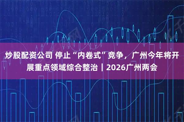 炒股配资公司 停止“内卷式”竞争，广州今年将开展重点领域综合整治｜2026广州两会
