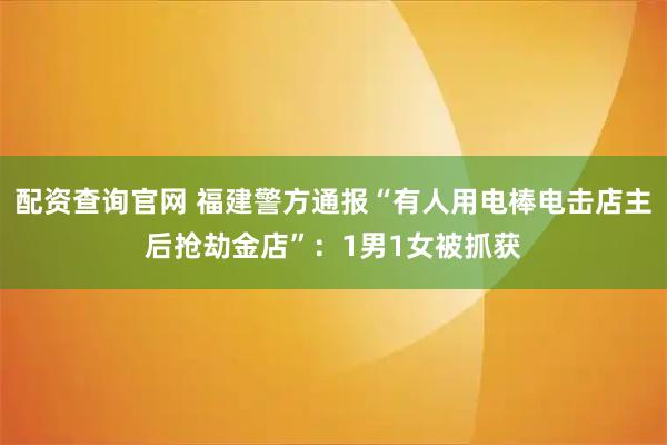 配资查询官网 福建警方通报“有人用电棒电击店主后抢劫金店”：1男1女被抓获