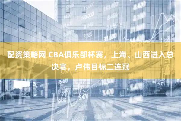 配资策略网 CBA俱乐部杯赛，上海、山西进入总决赛，卢伟目标二连冠