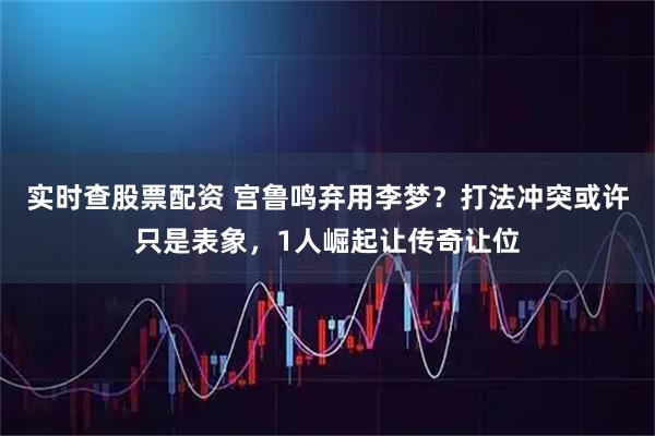 实时查股票配资 宫鲁鸣弃用李梦？打法冲突或许只是表象，1人崛起让传奇让位